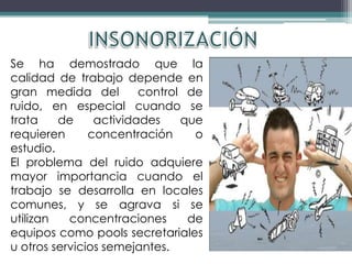 Se ha demostrado que la
calidad de trabajo depende en
gran medida del         control de
ruido, en especial cuando se
trata    de     actividades    que
requieren      concentración     o
estudio.
El problema del ruido adquiere
mayor importancia cuando el
trabajo se desarrolla en locales
comunes, y se agrava si se
utilizan   concentraciones      de
equipos como pools secretariales
u otros servicios semejantes.
 