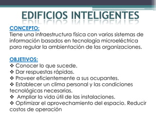 CONCEPTO:
Tiene una infraestructura física con varios sistemas de
información basados en tecnología microeléctrica
para regular la ambientación de las organizaciones.

OBJETIVOS:
 Conocer lo que sucede.
 Dar respuestas rápidas.
 Proveer eficientemente a sus ocupantes.
 Establecer un clima personal y las condiciones
tecnológicas necesarias.
 Ampliar la vida útil de las instalaciones.
 Optimizar el aprovechamiento del espacio. Reducir
costos de operación
 