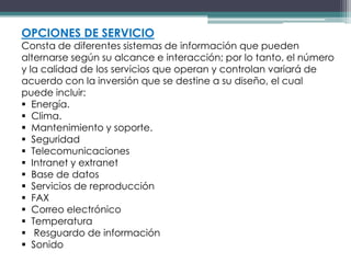 OPCIONES DE SERVICIO
Consta de diferentes sistemas de información que pueden
alternarse según su alcance e interacción; por lo tanto, el número
y la calidad de los servicios que operan y controlan variará de
acuerdo con la inversión que se destine a su diseño, el cual
puede incluir:
 Energía.
 Clima.
 Mantenimiento y soporte.
 Seguridad
 Telecomunicaciones
 Intranet y extranet
 Base de datos
 Servicios de reproducción
 FAX
 Correo electrónico
 Temperatura
 Resguardo de información
 Sonido
 