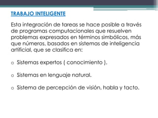 TRABAJO INTELIGENTE

Esta integración de tareas se hace posible a través
de programas computacionales que resuelven
problemas expresados en términos simbólicos, más
que números, basados en sistemas de inteligencia
artificial, que se clasifica en:

o Sistemas expertos ( conocimiento ).

o Sistemas en lenguaje natural.

o Sistema de percepción de visión, habla y tacto.
 