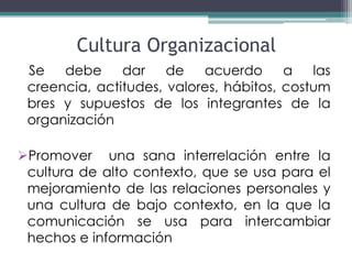 Cultura Organizacional
 Se   debe     dar    de   acuerdo      a   las
 creencia, actitudes, valores, hábitos, costum
 bres y supuestos de los integrantes de la
 organización

Promover una sana interrelación entre la
 cultura de alto contexto, que se usa para el
 mejoramiento de las relaciones personales y
 una cultura de bajo contexto, en la que la
 comunicación se usa para intercambiar
 hechos e información
 