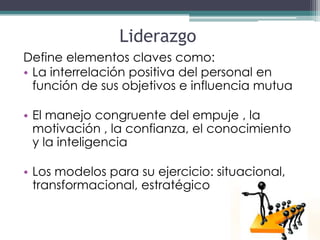 Liderazgo
Define elementos claves como:
• La interrelación positiva del personal en
  función de sus objetivos e influencia mutua

• El manejo congruente del empuje , la
  motivación , la confianza, el conocimiento
  y la inteligencia

• Los modelos para su ejercicio: situacional,
  transformacional, estratégico
 