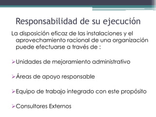 Responsabilidad de su ejecución
La disposición eficaz de las instalaciones y el
 aprovechamiento racional de una organización
 puede efectuarse a través de :

Unidades de mejoramiento administrativo

Áreas de apoyo responsable

Equipo de trabajo integrado con este propósito

Consultores Externos
 
