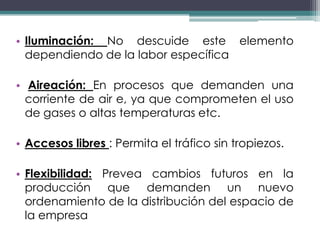 • Iluminación: No descuide este elemento
  dependiendo de la labor específica

• Aireación: En procesos que demanden una
  corriente de air e, ya que comprometen el uso
  de gases o altas temperaturas etc.

• Accesos libres : Permita el tráfico sin tropiezos.

• Flexibilidad: Prevea cambios futuros en la
  producción que demanden un nuevo
  ordenamiento de la distribución del espacio de
  la empresa
 