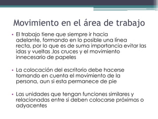 Movimiento en el área de trabajo
• El trabajo tiene que siempre ir hacia
  adelante, formando en lo posible una línea
  recta, por lo que es de suma importancia evitar las
  idas y vueltas ,los cruces y el movimiento
  innecesario de papeles

• La colocación del escritorio debe hacerse
  tomando en cuenta el movimiento de la
  persona, aun si esta permanece de pie

• Las unidades que tengan funciones similares y
  relacionadas entre si deben colocarse próximas o
  adyacentes
 