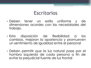 Escritorios
• Deben tener un estilo uniforme y de
  dimensiones acordes con las necesidades del
  trabajo.

• Esta   disposición   de   flexibilidad  a    los
  cambios, mejoran la apariencia y promueven
  un sentimiento de igualdad entre el personal

• Deben permitir que la luz natural pase por el
  hombro izquierdo de cada persona a fin de
  evitar la perjudicial fuente de luz frontal
 