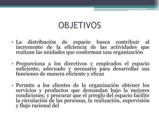 OBJETIVOS
• La distribución de espacio busca contribuir al
  incremento de la eficiencia de las actividades que
  realizan las unidades que conforman una organización

• Proporciona a los directivos y empleados el espacio
  suficiente, adecuado y necesario para desarrollar sus
  funciones de manera eficiente y eficaz

• Permite a los clientes de la organización obtener los
  servicios y productos que demandan bajo la mejores
  condiciones; y procurar que el arreglo del espacio facilite
  la circulación de las personas, la realización, supervisión
  y flujo racional del
 