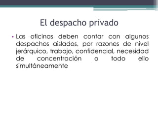 El despacho privado
• Las oficinas deben contar con algunos
  despachos aislados, por razones de nivel
  jerárquico, trabajo, confidencial, necesidad
  de     concentración       o    todo     ello
  simultáneamente
 