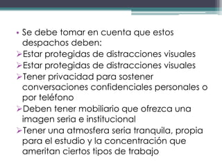 • Se debe tomar en cuenta que estos
  despachos deben:
Estar protegidas de distracciones visuales
Estar protegidas de distracciones visuales
Tener privacidad para sostener
  conversaciones confidenciales personales o
  por teléfono
Deben tener mobiliario que ofrezca una
  imagen seria e institucional
Tener una atmosfera seria tranquila, propia
  para el estudio y la concentración que
  ameritan ciertos tipos de trabajo
 