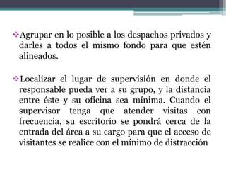 Agrupar en lo posible a los despachos privados y
 darles a todos el mismo fondo para que estén
 alineados.

Localizar el lugar de supervisión en donde el
 responsable pueda ver a su grupo, y la distancia
 entre éste y su oficina sea mínima. Cuando el
 supervisor tenga que atender visitas con
 frecuencia, su escritorio se pondrá cerca de la
 entrada del área a su cargo para que el acceso de
 visitantes se realice con el mínimo de distracción
 