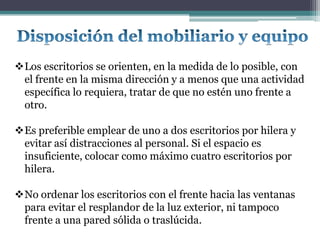 Los escritorios se orienten, en la medida de lo posible, con
 el frente en la misma dirección y a menos que una actividad
 específica lo requiera, tratar de que no estén uno frente a
 otro.

Es preferible emplear de uno a dos escritorios por hilera y
 evitar así distracciones al personal. Si el espacio es
 insuficiente, colocar como máximo cuatro escritorios por
 hilera.

No ordenar los escritorios con el frente hacia las ventanas
 para evitar el resplandor de la luz exterior, ni tampoco
 frente a una pared sólida o traslúcida.
 
