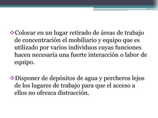 Colocar en un lugar retirado de áreas de trabajo
 de concentración el mobiliario y equipo que es
 utilizado por varios individuos cuyas funciones
 hacen necesaria una fuerte interacción o labor de
 equipo.

Disponer de depósitos de agua y percheros lejos
 de los lugares de trabajo para que el acceso a
 ellos no ofrezca distracción.
 