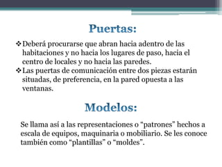 Deberá procurarse que abran hacia adentro de las
 habitaciones y no hacia los lugares de paso, hacia el
 centro de locales y no hacia las paredes.
Las puertas de comunicación entre dos piezas estarán
 situadas, de preferencia, en la pared opuesta a las
 ventanas.



 Se llama así a las representaciones o “patrones” hechos a
 escala de equipos, maquinaria o mobiliario. Se les conoce
 también como “plantillas” o “moldes”.
 