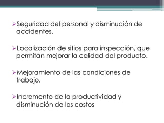 Seguridad del personal y disminución de
 accidentes.

Localización de sitios para inspección, que
 permitan mejorar la calidad del producto.

Mejoramiento de las condiciones de
 trabajo.

Incremento de la productividad y
 disminución de los costos
 