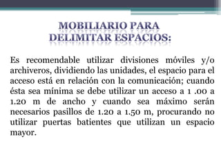 Es recomendable utilizar divisiones móviles y/o
archiveros, dividiendo las unidades, el espacio para el
acceso está en relación con la comunicación; cuando
ésta sea mínima se debe utilizar un acceso a 1 .00 a
1.20 m de ancho y cuando sea máximo serán
necesarios pasillos de 1.20 a 1.50 m, procurando no
utilizar puertas batientes que utilizan un espacio
mayor.
 