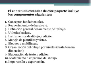 El contenido estándar de este paquete incluye
  los componentes siguientes:

1. Conceptos fundamentales.
2. Requerimientos de hardware.
3. Definición general del ambiente de trabajo.
4. Utilerías básicas.
5. Instrumentos de dibujo y edición.
6. Manejo de plantillas y vistas.
7. Bloques y multilíneas.
8. Organización del dibujo por niveles (hasta tercera
   dimensión)
9. Elaboración de texto y edición.
10.Acotamiento e impresión del dibujo.
11.Importación y exportación.
 