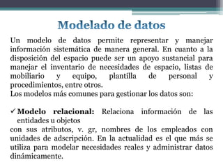 Un modelo de datos permite representar y manejar
información sistemática de manera general. En cuanto a la
disposición del espacio puede ser un apoyo sustancial para
manejar el inventario de necesidades de espacio, listas de
mobiliario   y    equipo,    plantilla de    personal    y
procedimientos, entre otros.
Los modelos más comunes para gestionar los datos son:

 Modelo relacional: Relaciona información de las
  entidades u objetos
con sus atributos, v. gr, nombres de los empleados con
unidades de adscripción. En la actualidad es el que más se
utiliza para modelar necesidades reales y administrar datos
dinámicamente.
 