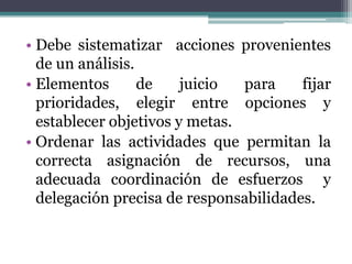• Debe sistematizar acciones provenientes
  de un análisis.
• Elementos       de    juicio  para    fijar
  prioridades, elegir entre opciones y
  establecer objetivos y metas.
• Ordenar las actividades que permitan la
  correcta asignación de recursos, una
  adecuada coordinación de esfuerzos y
  delegación precisa de responsabilidades.
 