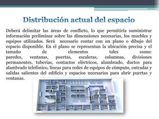 Deberá delimitar las áreas de conflicto, lo que permitiría suministrar
información preliminar sobre las dimensiones necesarias, los muebles y
equipos utilizados. Será necesario contar con un plano o dibujo del
espacio disponible. En el plano se representan la ubicación precisa y el
tamaño             de           elementos            tales          como:
paredes,     ventanas,    puertas,   escaleras,   columnas,     divisiones
permanentes, tuberías, contactos eléctricos, alumbrado, ductos para
alambrado telefónico, líneas para redes de equipos de cómputo, entradas y
salidas salientes del edificio y espacios necesarios para abrir puertas y
ventanas.
 