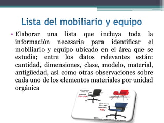 • Elaborar una lista que incluya toda la
  información necesaria para identificar el
  mobiliario y equipo ubicado en el área que se
  estudia; entre los datos relevantes están:
  cantidad, dimensiones, clase, modelo, material,
  antigüedad, así como otras observaciones sobre
  cada uno de los elementos materiales por unidad
  orgánica
 