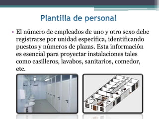 • El número de empleados de uno y otro sexo debe
  registrarse por unidad específica, identificando
  puestos y números de plazas. Esta información
  es esencial para proyectar instalaciones tales
  como casilleros, lavabos, sanitarios, comedor,
  etc.
 