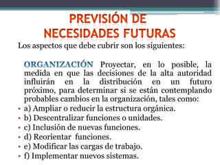Los aspectos que debe cubrir son los siguientes:

                          Proyectar, en lo posible, la
    medida en que las decisiones de la alta autoridad
    influirán en la distribución en un futuro
    próximo, para determinar si se están contemplando
    probables cambios en la organización, tales como:
•   a) Ampliar o reducir la estructura orgánica.
•   b) Descentralizar funciones o unidades.
•   c) Inclusión de nuevas funciones.
•   d) Reorientar funciones.
•   e) Modificar las cargas de trabajo.
•   f) Implementar nuevos sistemas.
 