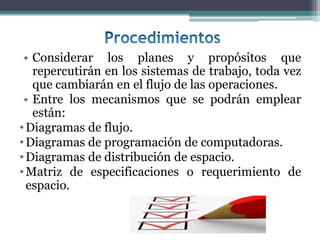 • Considerar los planes y propósitos que
   repercutirán en los sistemas de trabajo, toda vez
   que cambiarán en el flujo de las operaciones.
 • Entre los mecanismos que se podrán emplear
   están:
• Diagramas de flujo.
• Diagramas de programación de computadoras.
• Diagramas de distribución de espacio.
• Matriz de especificaciones o requerimiento de
  espacio.
 