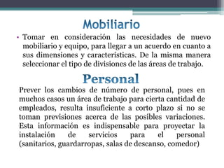 • Tomar en consideración las necesidades de nuevo
  mobiliario y equipo, para llegar a un acuerdo en cuanto a
  sus dimensiones y características. De la misma manera
  seleccionar el tipo de divisiones de las áreas de trabajo.


Prever los cambios de número de personal, pues en
muchos casos un área de trabajo para cierta cantidad de
empleados, resulta insuficiente a corto plazo si no se
toman previsiones acerca de las posibles variaciones.
Esta información es indispensable para proyectar la
instalación    de    servicios    para    el    personal
(sanitarios, guardarropas, salas de descanso, comedor)
 