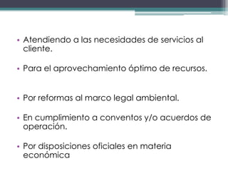 • Atendiendo a las necesidades de servicios al
  cliente.

• Para el aprovechamiento óptimo de recursos.


• Por reformas al marco legal ambiental.

• En cumplimiento a conventos y/o acuerdos de
  operación.

• Por disposiciones oficiales en materia
  económica
 