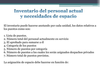 El inventario puede hacerse anotando por cada unidad, los datos relativos a
los puestos como son:

1. Lista de puestos.
2. Número total del personal actualmente en servicio
3. El aprobado para sumarse a él
4. Categoría de los puestos
5. Número de puestos por categoría
6. Número de puestos a los cuales les serán asignados despachos privados
7. Número total de puestos previstos.

La asignación de espacio debe hacerse en función de:
 
