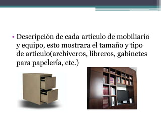 • Descripción de cada articulo de mobiliario
  y equipo, esto mostrara el tamaño y tipo
  de articulo(archiveros, libreros, gabinetes
  para papelería, etc.)
 