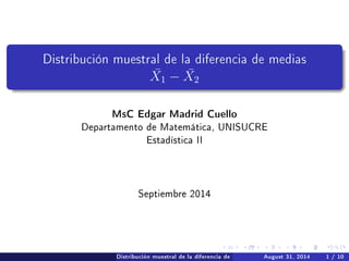 Distribución muestral de la diferencia de medias
¯X1 − ¯X2
MsC Edgar Madrid Cuello
Departamento de Matemática, UNISUCRE
Estadística II
Septiembre 2014
Distribución muestral de la diferencia de medias ¯X1 − ¯X2August 31, 2014 1 / 10
 