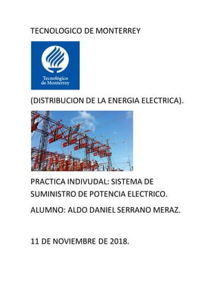 TECNOLOGICO DE MONTERREY
(DISTRIBUCION DE LA ENERGIA ELECTRICA).
PRACTICA INDIVUDAL: SISTEMA DE
SUMINISTRO DE POTENCIA ELECTRICO.
ALUMNO: ALDO DANIEL SERRANO MERAZ.
11 DE NOVIEMBRE DE 2018.
 