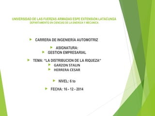  CARRERA DE INGENIERÍA AUTOMOTRIZ
 ASIGNATURA:
 GESTION EMPRESARIAL
 TEMA: “LA DISTRIBUCION DE LA RIQUEZA”
 GARZON STALIN
 HERRERA CESAR
 NIVEL: 6 to
 FECHA: 16 - 12 - 2014
UNIVERSIDAD DE LAS FUERZAS ARMADAS ESPE EXTENSIÓN LATACUNGA
DEPARTAMENTO EN CIENCIAS DE LA ENERGÍA Y MECÁNICA
 
