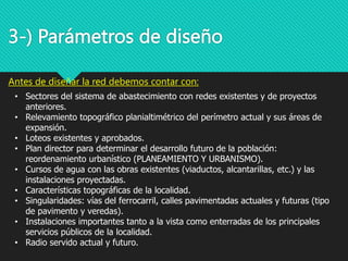 3-) Parámetros de diseño
Antes de diseñar la red debemos contar con:
• Sectores del sistema de abastecimiento con redes existentes y de proyectos
anteriores.
• Relevamiento topográfico planialtimétrico del perímetro actual y sus áreas de
expansión.
• Loteos existentes y aprobados.
• Plan director para determinar el desarrollo futuro de la población:
reordenamiento urbanístico (PLANEAMIENTO Y URBANISMO).
• Cursos de agua con las obras existentes (viaductos, alcantarillas, etc.) y las
instalaciones proyectadas.
• Características topográficas de la localidad.
• Singularidades: vías del ferrocarril, calles pavimentadas actuales y futuras (tipo
de pavimento y veredas).
• Instalaciones importantes tanto a la vista como enterradas de los principales
servicios públicos de la localidad.
• Radio servido actual y futuro.
 