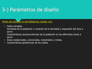 • Datos censales.
Densidad de la población y variación de la densidad y expansión del área a
servir.
Características socioeconómicas de la población en las diferentes zonas a
servir.
• Áreas residenciales, comerciales, industriales y mixtas.
• Características geotécnicas de los suelos
3-) Parámetros de diseño
Antes de diseñar la red debemos contar con:
 