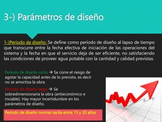 3-) Parámetros de diseño
1-)Período de diseño: Se define como período de diseño al lapso de tiempo
que transcurre entre la fecha efectiva de iniciación de las operaciones del
sistema y la fecha en que el servicio deja de ser eficiente, no satisfaciendo
las condiciones de proveer agua potable con la cantidad y calidad previstas.
Periodo de diseño corto  Se corre el riesgo de
agotar la capacidad antes de lo previsto, es decir
no se amortiza la obra.
Periodo de diseño largo  Se
sobredimensionaría la obra (antieconómico e
inviable). Hay mayor incertidumbre en los
parámetros de diseño.
Periodo de diseño normal oscila entre 15 y 20 años
 