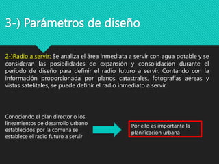 3-) Parámetros de diseño
2-)Radio a servir: Se analiza el área inmediata a servir con agua potable y se
consideran las posibilidades de expansión y consolidación durante el
período de diseño para definir el radio futuro a servir. Contando con la
información proporcionada por planos catastrales, fotografías aéreas y
vistas satelitales, se puede definir el radio inmediato a servir.
Conociendo el plan director o los
lineamientos de desarrollo urbano
establecidos por la comuna se
establece el radio futuro a servir
Por ello es importante la
planificación urbana
 