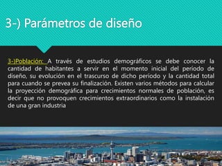 3-) Parámetros de diseño
3-)Población: A través de estudios demográficos se debe conocer la
cantidad de habitantes a servir en el momento inicial del período de
diseño, su evolución en el trascurso de dicho período y la cantidad total
para cuando se prevea su finalización. Existen varios métodos para calcular
la proyección demográfica para crecimientos normales de población, es
decir que no provoquen crecimientos extraordinarios como la instalación
de una gran industria
 