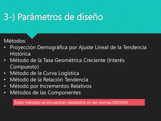 3-) Parámetros de diseño
Métodos:
• Proyección Demográfica por Ajuste Lineal de la Tendencia
Histórica
• Método de la Tasa Geométrica Creciente (Interés
Compuesto)
• Método de la Curva Logística
• Método de la Relación Tendencia
• Método por Incrementos Relativos
• Métodos de las Componentes
Estos métodos se encuentran detallados en las normas ENOHSA
 