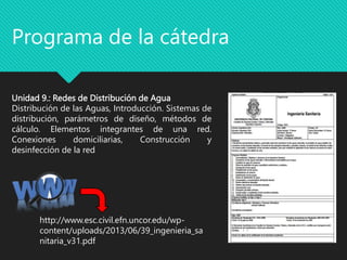 Unidad 9.: Redes de Distribución de Agua
Distribución de las Aguas, Introducción. Sistemas de
distribución, parámetros de diseño, métodos de
cálculo. Elementos integrantes de una red.
Conexiones domiciliarias, Construcción y
desinfección de la red
Programa de la cátedra
http://www.esc.civil.efn.uncor.edu/wp-
content/uploads/2013/06/39_ingenieria_sa
nitaria_v31.pdf
 