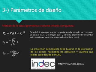 3-) Parámetros de diseño
Método de la tasas geométrica creciente (interés compuesto)
𝑃𝑛 = 𝑃0(1 + 𝑖) 𝑛
𝑖𝐼 =
𝑛𝐼 𝑃2
𝑃1
-1
𝑖𝐼𝐼 =
𝑛2 𝑃3
𝑃4
-1
Para definir con que tasa se proyectara cada periodo, se comparan
las tasas iI e iII. Si iII es mayor que iI se toma el promedio de ambas
y el caso de ser menor se adopta el valor de la tasa iII
http://www.indec.gob.ar/
La proyección demográfica debe basarse en la información
de los censos nacionales de población y vivienda que
realiza cada década el INDEC
 