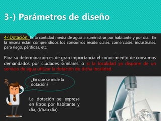 3-) Parámetros de diseño
4-)Dotación: Es la cantidad media de agua a suministrar por habitante y por día. En
la misma están comprendidos los consumos residenciales, comerciales, industriales,
para riego, pérdidas, etc.
Para su determinación es de gran importancia el conocimiento de consumos
demandados por ciudades similares o si la localidad ya dispone de un
servicio de agua utilizar la dotación de dicha localidad.
La dotación se expresa
en litros por habitante y
día, (l/hab día).
¿En que se mide la
dotación?
 
