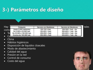 Hay múltiples factores que influyen en la fijación de la dotación, tales
como:
 Tamaño de la ciudad
 Características de la ciudad
 Clima
 Hábitos higiénicos
 Disposición de líquidos cloacales
 Modo de abastecimiento
 Calidad del agua
 Presión en la red
 Control de consumo
 Costo del agua
3-) Parámetros de diseño
 