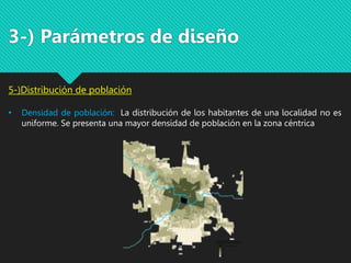 3-) Parámetros de diseño
5-)Distribución de población
• Densidad de población: La distribución de los habitantes de una localidad no es
uniforme. Se presenta una mayor densidad de población en la zona céntrica
 