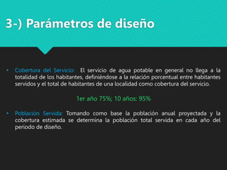 • Cobertura del Servicio: El servicio de agua potable en general no llega a la
totalidad de los habitantes, definiéndose a la relación porcentual entre habitantes
servidos y el total de habitantes de una localidad como cobertura del servicio.
1er año 75%; 10 años: 95%
• Población Servida: Tomando como base la población anual proyectada y la
cobertura estimada se determina la población total servida en cada año del
período de diseño.
3-) Parámetros de diseño
 