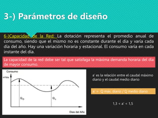 3-) Parámetros de diseño
6-)Capacidad de la Red: La dotación representa el promedio anual de
consumo, siendo que el mismo no es constante durante el día y varía cada
día del año. Hay una variación horaria y estacional. El consumo varía en cada
instante del día.
La capacidad de la red debe ser tal que satisfaga la máxima demanda horaria del día
de mayor consumo.
a’ es la relación entre el caudal máximo
diario y el caudal medio diario
a’ = Q máx. diario / Q medio diario
1,3 < a’ < 1,5
 