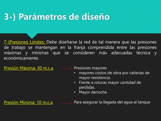 3-) Parámetros de diseño
7-)Presiones Limites: Debe diseñarse la red de tal manera que las presiones
de trabajo se mantengan en la franja comprendida entre las presiones
máximas y mínimas que se consideren más adecuadas técnica y
económicamente.
Presión Máxima: 30 m.c.a Presiones mayores
• mayores costos de obra por cañerías de
mayor resistencia.
• Frente a roturas mayor cantidad de
perdidas.
• Mayor derroche
Presión Mínima: 10 m.c.a Para asegurar la llegada del agua al tanque
 