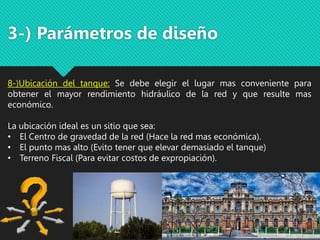 3-) Parámetros de diseño
8-)Ubicación del tanque: Se debe elegir el lugar mas conveniente para
obtener el mayor rendimiento hidráulico de la red y que resulte mas
económico.
La ubicación ideal es un sitio que sea:
• El Centro de gravedad de la red (Hace la red mas económica).
• El punto mas alto (Evito tener que elevar demasiado el tanque)
• Terreno Fiscal (Para evitar costos de expropiación).
 
