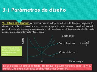 3-) Parámetros de diseño
9-) Altura del tanque: A medida que se adopten alturas de tanque mayores, los
diámetros de la red serán cada vez menores y por lo tanto su costo irá disminuyendo
pero el costo de la energía consumida en el bombeo se irá incrementando. Se pude
utilizar un método llamado Montecarlo
En la práctica se coloca el fondo del tanque a alturas variables entre 15 y 30
metros. Una altura aconsejada es alrededor de los 20 metros.
Costo
Costo Bombeo
Costo de la red
Costo Total
Altura tanque
Ht
Importante: La altura
del tanque se toma al
fondo del tanque
elevado
𝑃 =
𝛾𝑄𝐻
𝜂
 